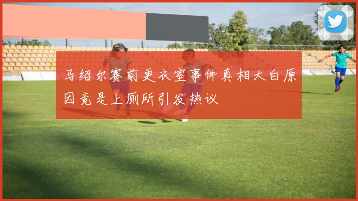 马绍尔赛前更衣室事件真相大白原因竟是上厕所引发热议