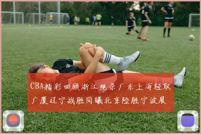 CBA精彩回顾浙江绝杀广东上海轻取广厦辽宁战胜同曦北京险胜宁波展现强队风采