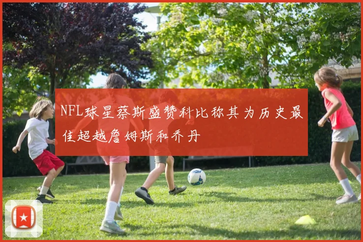 NFL球星蔡斯盛赞科比称其为历史最佳超越詹姆斯和乔丹