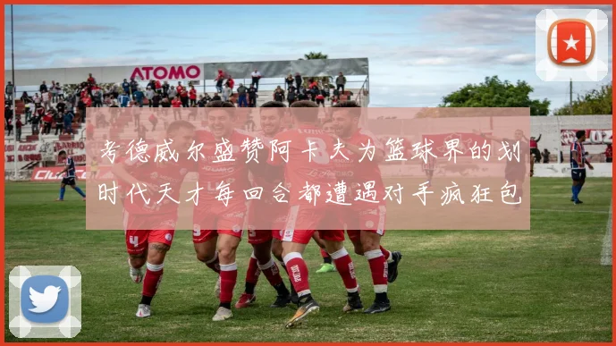 考德威尔盛赞阿卡夫为篮球界的划时代天才每回合都遭遇对手疯狂包夹挑战