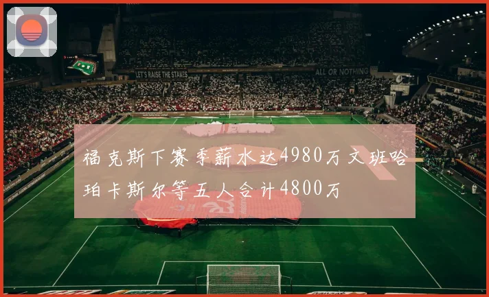 福克斯下赛季薪水达4980万文班哈珀卡斯尔等五人合计4800万