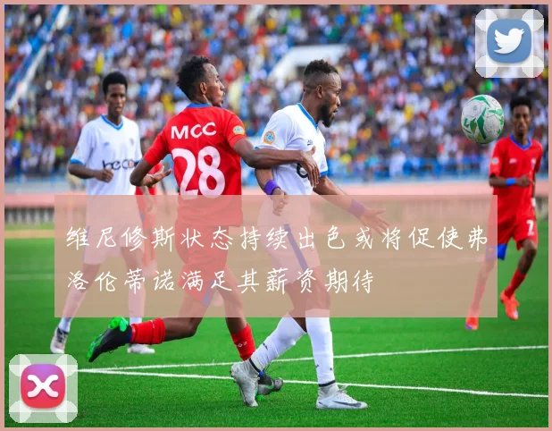 维尼修斯状态持续出色或将促使弗洛伦蒂诺满足其薪资期待