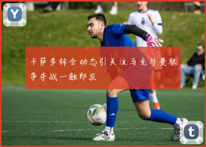 卡萨多转会动态引关注马竞与曼联争夺战一触即发