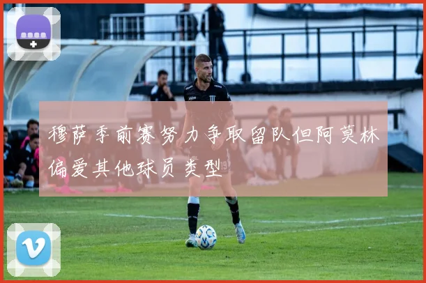 穆萨季前赛努力争取留队但阿莫林偏爱其他球员类型