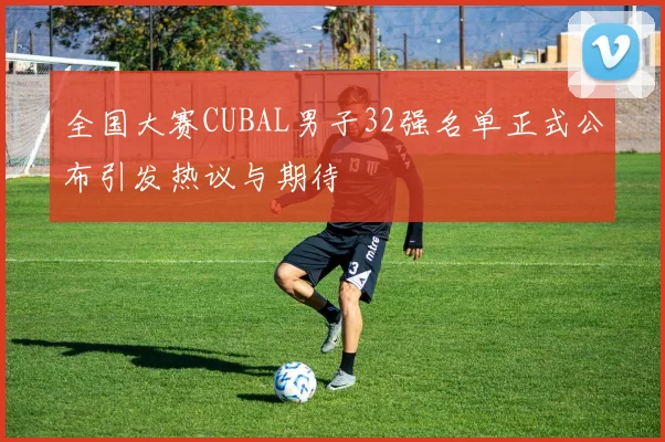 全国大赛CUBAL男子32强名单正式公布引发热议与期待