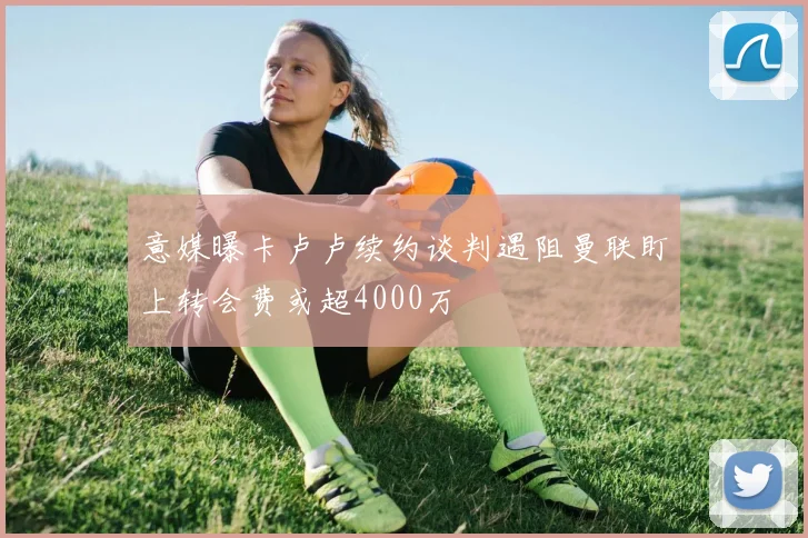 意媒曝卡卢卢续约谈判遇阻曼联盯上转会费或超4000万
