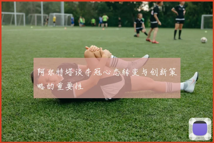 阿尔特塔谈夺冠心态转变与创新策略的重要性