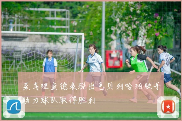 菜鸟理查德表现出色贝利哈珀联手助力球队取得胜利