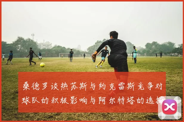 桑德罗谈热苏斯与约克雷斯竞争对球队的积极影响与阿尔特塔的选择难题