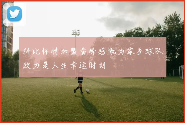 科比怀特加盟黄蜂感慨为家乡球队效力是人生幸运时刻