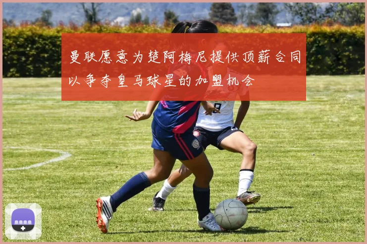曼联愿意为楚阿梅尼提供顶薪合同以争夺皇马球星的加盟机会