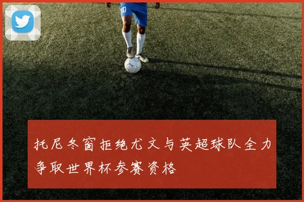 托尼冬窗拒绝尤文与英超球队全力争取世界杯参赛资格