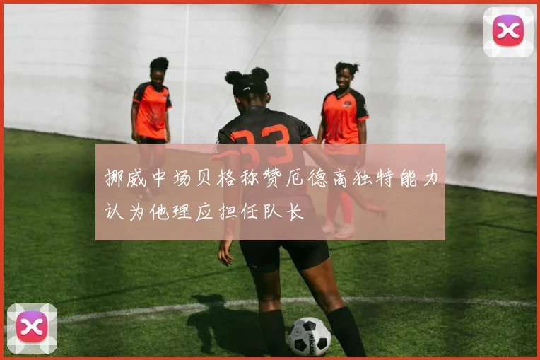挪威中场贝格称赞厄德高独特能力认为他理应担任队长