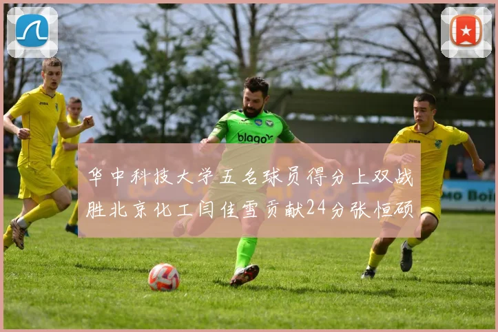 华中科技大学五名球员得分上双战胜北京化工闫佳雪贡献24分张恒硕斩获25分8篮板8助攻