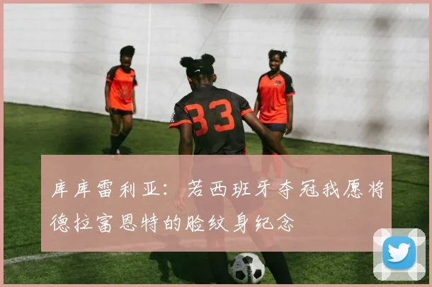 库库雷利亚：若西班牙夺冠我愿将德拉富恩特的脸纹身纪念