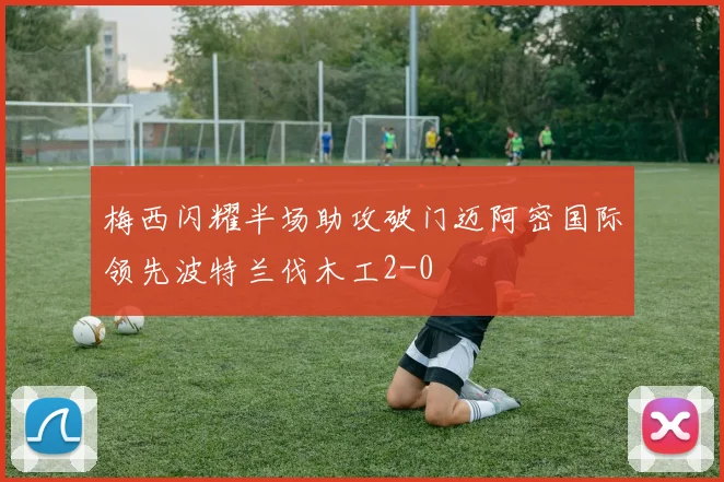 梅西闪耀半场助攻破门迈阿密国际领先波特兰伐木工2-0