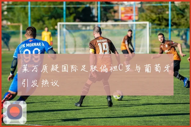 莱万质疑国际足联偏袒C罗与葡萄牙引发热议