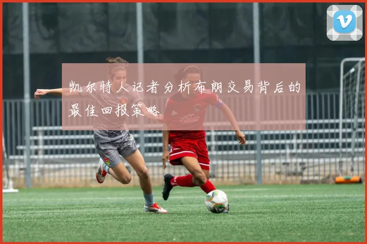 凯尔特人记者分析布朗交易背后的最佳回报策略