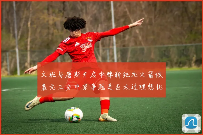 文班与唐斯开启中锋新纪元火箭依靠无三分申京争冠是否太过理想化