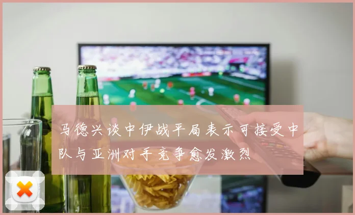 马德兴谈中伊战平局表示可接受中队与亚洲对手竞争愈发激烈