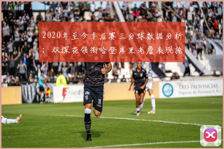 2020年至今季后赛三分球数据分析：双探花领衔哈登库里老詹表现抢眼