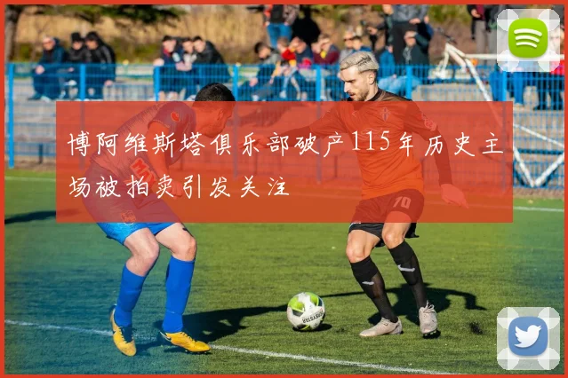 博阿维斯塔俱乐部破产115年历史主场被拍卖引发关注