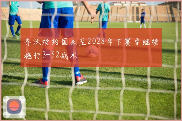 齐沃续约国米至2028年下赛季继续施行3-52战术