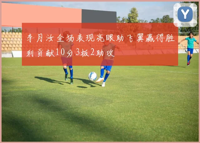 李月汝全场表现亮眼助飞翼赢得胜利贡献10分3板2助攻