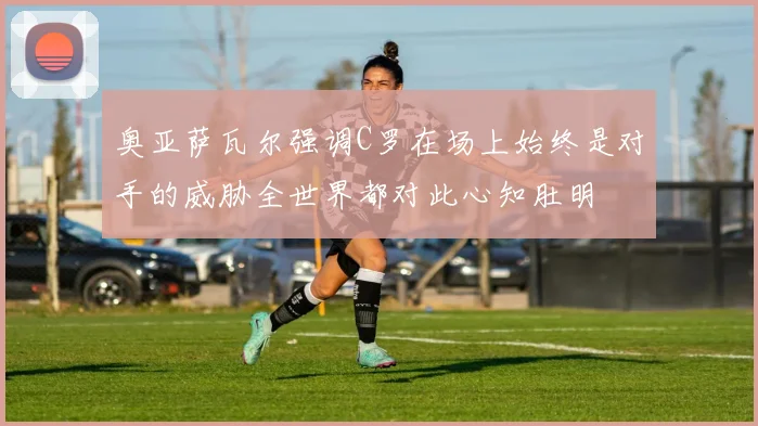奥亚萨瓦尔强调C罗在场上始终是对手的威胁全世界都对此心知肚明