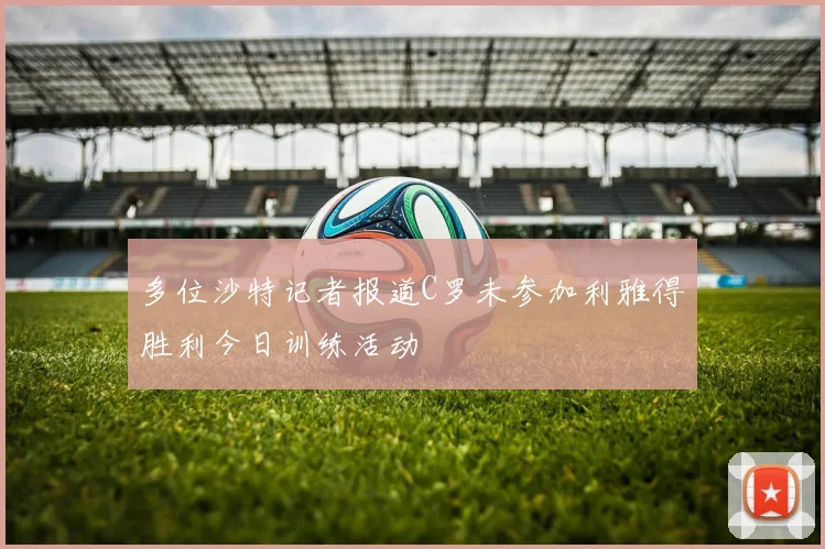 多位沙特记者报道C罗未参加利雅得胜利今日训练活动
