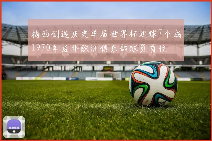梅西创造历史单届世界杯进球7个成1970年后非欧洲俱乐部球员首位