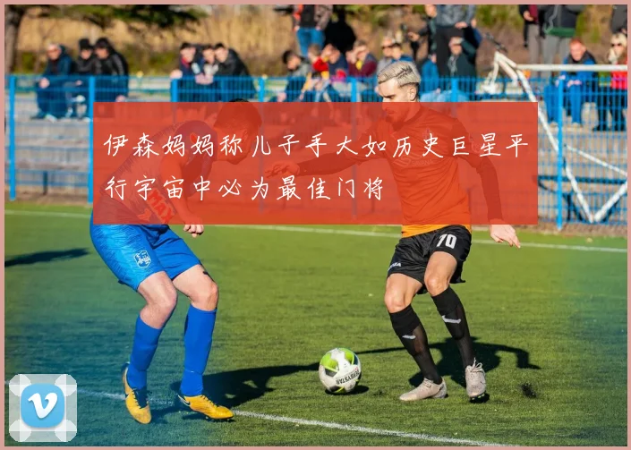 伊森妈妈称儿子手大如历史巨星平行宇宙中必为最佳门将