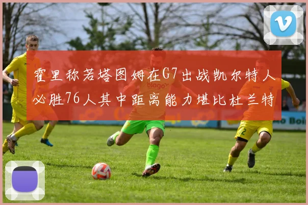霍里称若塔图姆在G7出战凯尔特人必胜76人其中距离能力堪比杜兰特