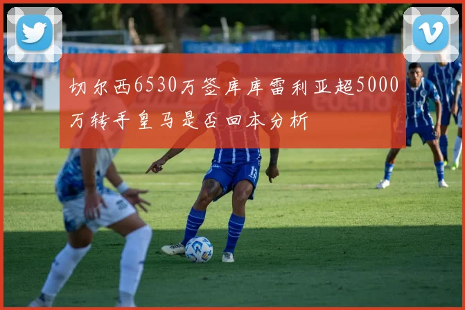 切尔西6530万签库库雷利亚超5000万转手皇马是否回本分析