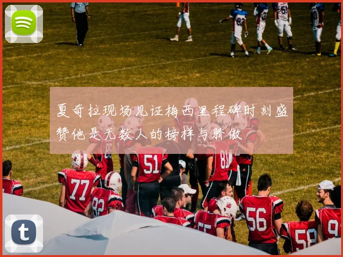 夏奇拉现场见证梅西里程碑时刻盛赞他是无数人的榜样与骄傲