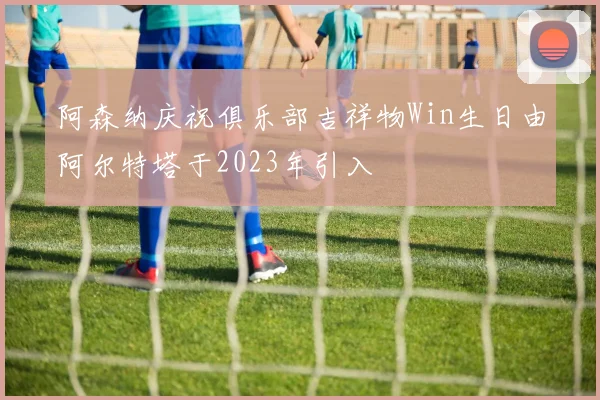 阿森纳庆祝俱乐部吉祥物Win生日由阿尔特塔于2023年引入